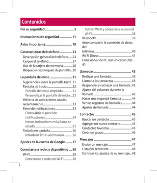 2
Contenidos
Por su seguridad......................................5
Instrucciones de seguridad................ 11
Aviso importante.................................. 18
Características del teléfono................ 23
Descripción general del teléfono.......23
Cargue el teléfono...................................27
Uso de la tarjeta de memoria..............28
Bloqueo y desbloqueo de pantalla...30
La pantalla de inicio............................. 31
Sugerencias sobre la pantalla táctil..31
Pantalla de inicio......................................32
Pantalla de Inicio ampliada..............32
Personalizar la pantalla de inicio....32
Volver a las aplicaciones usadas
recientemente..........................................33
Panel de notificaciones..........................33
Cómo abrir el panel de
notificaciones........................................34
Íconos indicadores en la Barra de
estado.......................................................35
Teclado en pantalla.................................36
Introducir letras acentuadas............36
Ajustes de la cuenta de Google......... 37
Conectarse a redes y dispositivos..... 38
Wi-Fi..............................................................38
Conectarse a redes de Wi-Fi.............38
Activar Wi-Fi y conectarse a una red
Wi-Fi..........................................................38
Bluetooth....................................................39
ómo compartir la conexión de datos
del
teléfono.......................................................40
Wi-Fi Direct.................................................41
Conexiones de PC con un cable USB.....
41
Llamadas................................................ 43
Realizar una llamada...............................43
Llamar a los contactos...........................43
Responder y rechazar una llamada...43
Ajuste del volumen durante la
llamada........................................................43
Hacer una segunda llamada................44
Ver los registros de llamadas...............44
Ajustes de llamada..................................44
Contactos............................................... 45
Buscar un contacto.................................45
Agregar un nuevo contacto.................45
Contactos favoritos.................................45
Crear un grupo..........................................46
Mensajes................................................ 47
Enviar un mensaje...................................47
Lista por remitente .................................48
Cambiar los ajustes de su mensaje...48
 