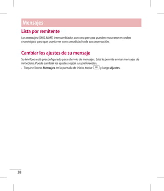 38
Lista por remitente
Los mensajes (SMS, MMS) intercambiados con otra persona pueden mostrarse en orden
cronológico para que pueda ver con comodidad toda su conversación.
Cambiar los ajustes de su mensaje
Su teléfono está preconfigurado para el envío de mensajes. Esto le permite enviar mensajes de
inmediato. Puede cambiar los ajustes según sus preferencias.
•	 Toque el icono Mensajes en la pantalla de inicio, toque y luego Ajustes.
Mensajes
 