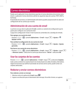 39
Disf
Puede
móvile
Cómo
Conec
Wi-Fi.
Búsqu
1 	 Toq
con
2 	 Con
Correo electrónico
Puede usar la aplicación Correo electrónico para leer el correo electrónico de servicios como
Gmail. La aplicación Correo electrónico admite los siguientes tipos de cuentas: POP3, IMAP y
Exchange.
El proveedor de servicios o el administrador del sistema pueden proporcionarle los datos de
configuración de las cuentas que necesita.
Administración de una cuenta de email
La primera vez que abra la aplicación E-mail, se abrirá un asistente de configuración que lo
guiará para configurar una cuenta de email.
Luego de la configuración inicial, E-mail muestra los contenidos de su bandeja de entrada.
Para agregar una cuenta de email:
•	 Presione   pestaña Aplicaciones  E-mail  toque  Ajustes 
Agregar cuenta.
Para cambiar la configuración de una cuenta de email:
•	 Presione   pestaña Aplicaciones  E-mail  toque  Ajustes  Ajustes
generales.
Para borrar una cuenta de correo electrónico:
•	 Presione   pestaña Aplicaciones  E-mail  toque  Ajustes  toque
 Remover cuenta  Seleccione la cuenta que desea borrar  Borrar  seleccione OK.
Usar las carpetas de las cuentas
Presione   pestaña Aplicaciones  E-mail  toque y seleccione Carpetas.
Cada cuenta contiene las carpetas Buzón de entrada, Buzón de salida, Enviados y Borradores.
Según las funciones que admita el proveedor de servicios de la cuenta, puede contar con
carpetas adicionales.
Redactar y enviar correos electrónicos
Para redactar y enviar un mensaje
1 	 Mientras está en la aplicación E-mail, toque
2 	 Ingrese una dirección para el destinatario del mensaje. Al escribir el texto, se sugieren
 