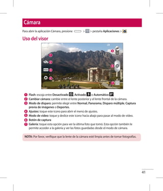 41
Cámara
Para abrir la aplicación Cámara, presione   pestaña Aplicaciones  .
Uso del visor
Flash: escoja entre Desactivado , Activado o Automático .
Cambiar cámara: cambie entre el lente posterior y el lente frontal de la cámara.
Modo de disparo: permite elegir entre Normal, Panorama, Disparo múltiple, Captura
previa de imágenes o Deportes.
Ajustes: toque este icono para abrir el menú de ajustes.
Modo de video: toque y deslice este icono hacia abajo para pasar al modo de video.
Botón de captura
Galería: toque esta opción para ver la última foto que tomó. Esta opción también le
permite acceder a la galería y ver las fotos guardadas desde el modo de cámara.
NOTA: Por favor, verifique que la lente de la cámara esté limpia antes de tomar fotografías.
 