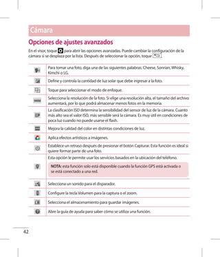 42
Opciones de ajustes avanzados
En el visor, toque para abrir las opciones avanzadas. Puede cambiar la configuración de la
cámara si se desplaza por la lista. Después de seleccionar la opción, toque .
Para tomar una foto, diga una de las siguientes palabras: Cheese, Sonrían, Whisky,
Kimchi o LG.
Define y controla la cantidad de luz solar que debe ingresar a la foto.
Toque para seleccionar el modo de enfoque.
Selecciona la resolución de la foto. Si elige una resolución alta, el tamaño del archivo
aumentará, por lo que podrá almacenar menos fotos en la memoria.
La clasificación ISO determina la sensibilidad del sensor de luz de la cámara. Cuanto
más alto sea el valor ISO, más sensible será la cámara. Es muy útil en condiciones de
poca luz cuando no puede usarse el flash.
Mejora la calidad del color en distintas condiciones de luz.
Aplica efectos artísticos a imágenes.
Establece un retraso después de presionar el botón Capturar. Esta función es ideal si
quiere formar parte de una foto.
Esta opción le permite usar los servicios basados en la ubicación del teléfono.
NOTA: esta función solo está disponible cuando la función GPS está activada o
se está conectado a una red.
Selecciona un sonido para el disparador.
Configure la tecla Volumen para la captura o el zoom.
Selecciona el almacenamiento para guardar imágenes.
Abre la guía de ayuda para saber cómo se utiliza una función.
Cámara
 