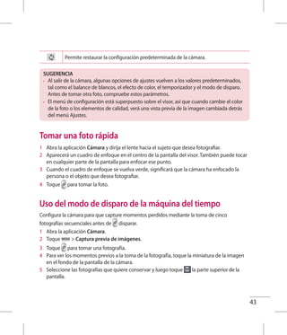 43
Permite restaurar la configuración predeterminada de la cámara.
SUGERENCIA
•	 Al salir de la cámara, algunas opciones de ajustes vuelven a los valores predeterminados,
tal como el balance de blancos, el efecto de color, el temporizador y el modo de disparo.
Antes de tomar otra foto, compruebe estos parámetros.
•	 El menú de configuración está superpuesto sobre el visor, así que cuando cambie el color
de la foto o los elementos de calidad, verá una vista previa de la imagen cambiada detrás
del menú Ajustes.
Tomar una foto rápida
1 	 Abra la aplicación Cámara y dirija el lente hacia el sujeto que desea fotografiar.
2 	 Aparecerá un cuadro de enfoque en el centro de la pantalla del visor. También puede tocar
en cualquier parte de la pantalla para enfocar ese punto.
3 	 Cuando el cuadro de enfoque se vuelva verde, significará que la cámara ha enfocado la
persona o el objeto que desea fotografiar.
4 	 Toque para tomar la foto.
Uso del modo de disparo de la máquina del tiempo
Configura la cámara para que capture momentos perdidos mediante la toma de cinco
fotografías secuenciales antes de disparar.
1 	 Abra la aplicación Cámara.
2 	 Toque  Captura previa de imágenes.
3 	 Toque para tomar una fotografía.
4 	 Para ver los momentos previos a la toma de la fotografía, toque la miniatura de la imagen
en el fondo de la pantalla de la cámara.
5 	 Seleccione las fotografías que quiere conservar y luego toque la parte superior de la
pantalla.
 