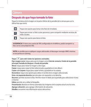 44
Después de que haya tomado la foto
Toque la miniatura de la imagen en la parte inferior de la pantalla de la cámara para ver la
última foto que tomó.
Toque esta opción para tomar otra foto de inmediato.
Toque para enviar su foto a otras personas o para compartir mediante servicios de
redes sociales.
Toque esta opción para borrar la foto.
SUGERENCIA Si tiene una cuenta de SNS configurada en el teléfono, podrá compartir su
foto con la comunidad de SNS.
NOTA: es posible que se apliquen cargos adicionales al descargar mensajes MMS mientras
se encuentra en roaming.
Toque para abrir todas las opciones avanzadas.
Fijar imagen como: toque para usar la imagen como Foto de contacto, Fondo de la pantalla
principal, Pantalla de bloqueo o Fondo de pantalla
Mover: toque para mover la imagen a otro lugar.
Copiar: toque para copiar la foto seleccionada y guardarla en otro álbum.
Copiar a la Carpeta: toque para copiar la foto y guardarla en la carpeta.
Renombrar: toque esta opción para editar el nombre de la imagen seleccionada.
Girar a la izquierda/derecha: permite girar a la izquierda o a la derecha.
Recortar: permite recortar la foto. Permite mover el dedo por la pantalla para seleccionar el área
a recortar.
Editar: permite ver y editar la fotografía.
Presentación: Muestra en forma automática las imágenes de la carpeta actual una tras otra.
Agregar ubicación: para agregar información de ubicación.
Detalles: encuentre más información acerca del archivo.
Cámara
 
