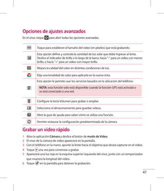 47
Opciones de ajustes avanzados
En el visor, toque para abrir todas las opciones avanzadas.
Toque para establecer el tamaño del video (en píxeles) que está grabando.
Esta opción define y controla la cantidad de luz solar que debe ingresar al lente.
Deslice el indicador de brillo a lo largo de la barra, hacia - para un video con menor
brillo, o hacia + para un video con mayor brillo.
Mejora la calidad del color en distintas condiciones de luz.
Elija una tonalidad de color para aplicarla en la nueva vista.
Esta opción le permite usar los servicios basados en la ubicación del teléfono.
NOTA: esta función solo está disponible cuando la función GPS está activada o
se está conectado a una red.
Configure la tecla Volumen para grabar o ampliar.
Selecciona el almacenamiento para guardar videos.
Abre la guía de ayuda para saber cómo se utiliza una función.
Permite restaurar la configuración predeterminada de la cámara.
Grabar un video rápido
1 	 Abra la aplicación Cámara y deslice el botón de modo de Video.
2 	 El visor de la cámara de video aparecerá en la pantalla.
3 	 Con el teléfono en la mano, apunte la lente hacia el objetivo que desea capturar en el video.
4 	 Toque una vez para comenzar a grabar.
5 	 Aparecerá una luz roja en la esquina superior izquierda del visor, junto con un temporizador
que muestra la longitud del video.
6 	 Toque en la pantalla para detener la grabación.
 