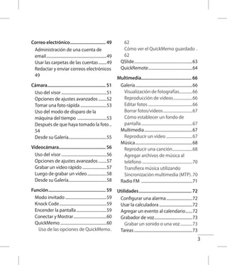 3
Correo electrónico................................ 49
Administración de una cuenta de
email.............................................................49
Usar las carpetas de las cuentas.........49
Redactar y enviar correos electrónicos.
49
Cámara.................................................... 51
Uso del visor..............................................51
Opciones de ajustes avanzados.........52
Tomar una foto rápida ..........................53
Uso del modo de disparo de la
máquina del tiempo ..............................53
Después de que haya tomado la foto...
54
Desde su Galería......................................55
Videocámara......................................... 56
Uso del visor..............................................56
Opciones de ajustes avanzados.........57
Grabar un video rápido.........................57
Luego de grabar un video....................58
Desde su Galería......................................58
Función................................................... 59
Modo invitado..........................................59
Knock Code................................................59
Encender la pantalla...............................59
Conectar y Mostrar..................................60
QuickMemo...............................................60
Uso de las opciones de QuickMemo..
62
Cómo ver el QuickMemo guardado ..
62
QSlide...........................................................63
QuickRemote.............................................64
Multimedia............................................ 66
Galería..........................................................66
Visualización de fotografías..............66
Reproducción de videos....................66
Editar fotos.............................................66
Borrar fotos/videos..............................67
Cómo establecer un fondo de
pantalla....................................................67
Multimedia.................................................67
Reproducir un video...........................67
Música..........................................................68
Reproducir una canción.....................68
Agregar archivos de música al
teléfono...................................................70
Transfiera música utilizando
Sincronización multimedia (MTP)..70
Radio FM ....................................................71
Utilidades............................................... 72
Configurar una alarma...........................72
Usar la calculadora..................................72
Agregar un evento al calendario........72
Grabador de voz.......................................73
Grabar un sonido o una voz.............73
Tareas...........................................................73
 
