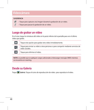 48
SUGERENCIA
– Toque para capturar una imagen durante la grabación de un video.
– Toque para pausar la grabación de un video.
Luego de grabar un video
En el visor, toque la miniatura del video en la parte inferior de la pantalla para ver el último
video que grabó.
Toque esta opción para grabar otro video inmediatamente.
Toque para enviar su video a otras personas o para compartir mediante servicios de
redes sociales.
Toque para eliminar el video.
NOTA: es posible que se apliquen cargos adicionales al descargar mensajes MMS mientras
se encuentra en roaming.
Desde su Galería
Toque Galería. Toque el icono de reproducción de video para reproducir el video.
Videocámara
 