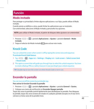 49
Función
Modo invitado
Para proteger su privacidad o limitar algunas aplicaciones a sus hijos, puede utilizar el Modo
invitado.
Cuando presta su teléfono a otros, puede limitar las aplicaciones que se mostrarán.
Con anterioridad, seleccione el Modo invitado y personalice las opciones.
NOTA: para utilizar el Modo invitado, el patrón de bloqueo debe ajustarse con anterioridad.
1 	 Presione   pestaña Aplicaciones  Ajustes  pestaña General  Modo
invitado.
2 	 Toque el selector de Modo invitado para activar este modo.
Knock Code
You can unlock the screen when screen is off by taping the correct area and sequence.
To activate Knock Code feature
1 	 Tap   Apps tab  Settings  Diaplay tab  Lock screen  Select screen lock
 Knock Code.
2 	 This opens a screen that will guide you through how to select the unlock sequence.You have
to create a Backup PIN as a safety measure in case you forget your unlock sequence.
TIP: Double-tap to turn the screen on when Knock Code is not in use.
Encender la pantalla
You can turn on/off the screen by just double-tap.
Para activar la función Encender la pantalla
1 	 Presione   pestaña Aplicaciones  Ajustes  pestaña General  Gestos.
2 	 Coloque una marca de verificación en Encender/Apagar pantalla.
Toque dos veces la pantalla central rápidamente para desbloquear la pantalla. Para bloquear
la pantalla, toque dos veces la barra de estado en cualquier pantalla (excepto en el visor de la
cámara) o el área vacía de la pantalla Inicio.
 