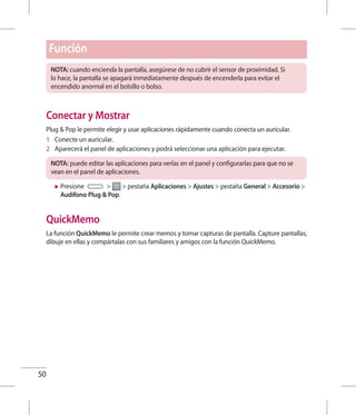 50
NOTA: cuando encienda la pantalla, asegúrese de no cubrir el sensor de proximidad. Si
lo hace, la pantalla se apagará inmediatamente después de encenderla para evitar el
encendido anormal en el bolsillo o bolso.
Conectar y Mostrar
Plug  Pop le permite elegir y usar aplicaciones rápidamente cuando conecta un auricular.
1 	 Conecte un auricular.
2 	 Aparecerá el panel de aplicaciones y podrá seleccionar una aplicación para ejecutar.
NOTA: puede editar las aplicaciones para verlas en el panel y configurarlas para que no se
vean en el panel de aplicaciones.
XX Presione   pestaña Aplicaciones  Ajustes  pestaña General  Accesorio 
Audífono Plug  Pop.
QuickMemo
La función QuickMemo le permite crear memos y tomar capturas de pantalla. Capture pantallas,
dibuje en ellas y compártalas con sus familiares y amigos con la función QuickMemo.
Función
 