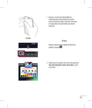51
O bien
1 	 Ingrese a la función QuickMemo
manteniendo presionadas las teclas
Subir volumen y Bajar volumen durante
un segundo en la pantalla que desea
capturar.
O bien
Toque y deslice hacia abajo la Barra de
estado y toque .
2 	 Seleccione la opción de menú deseada de
Tipo de bolígrafo, Color, Borrador y cree
una nota.
 