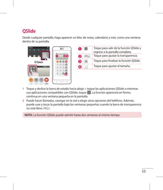 53
QSlide
Desde cualquier pantalla, haga aparecer un bloc de notas, calendario y más, como una ventana
dentro de su pantalla.
O bien
Toque para salir de la función QSlide y
regrese a la pantalla completa.
Toque para ajustar la transparencia.
Toque para finalizar la función QSlide.
Toque para ajustar el tamaño.
1 	 Toque y deslice la barra de estado hacia abajo  toque las aplicaciones QSlide o mientras
usa aplicaciones compatibles con QSlide, toque . La función aparecerá en forma
continua en una ventana pequeña en la pantalla.
2 	 Puede hacer llamadas, navegar en la red o elegir otras opciones del teléfono. Además,
puede usar y tocar la pantalla bajo las ventanas pequeñas cuando la barra de transparencia
no esté llena .
NOTA: La función QSlide puede admitir hasta dos ventanas al mismo tiempo.
 