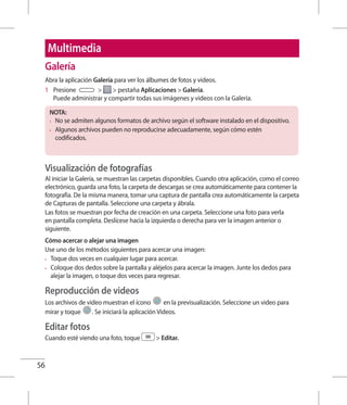 56
Galería
Abra la aplicación Galería para ver los álbumes de fotos y videos.
1 	 Presione   pestaña Aplicaciones  Galería.
Puede administrar y compartir todas sus imágenes y videos con la Galería.
NOTA:
•	 No se admiten algunos formatos de archivo según el software instalado en el dispositivo.
•	 Algunos archivos pueden no reproducirse adecuadamente, según cómo estén
codificados.
Visualización de fotografías
Al iniciar la Galería, se muestran las carpetas disponibles. Cuando otra aplicación, como el correo
electrónico, guarda una foto, la carpeta de descargas se crea automáticamente para contener la
fotografía. De la misma manera, tomar una captura de pantalla crea automáticamente la carpeta
de Capturas de pantalla. Seleccione una carpeta y ábrala.
Las fotos se muestran por fecha de creación en una carpeta. Seleccione una foto para verla
en pantalla completa. Deslícese hacia la izquierda o derecha para ver la imagen anterior o
siguiente.
Cómo acercar o alejar una imagen
Use uno de los métodos siguientes para acercar una imagen:
•	 Toque dos veces en cualquier lugar para acercar.
•	 Coloque dos dedos sobre la pantalla y aléjelos para acercar la imagen. Junte los dedos para
alejar la imagen, o toque dos veces para regresar.
Reproducción de videos
Los archivos de video muestran el ícono en la previsualización. Seleccione un video para
mirar y toque . Se iniciará la aplicación Videos.
Editar fotos
Cuando esté viendo una foto, toque  Editar.
Multimedia
 