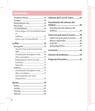 4
ThinkFree Viewer......................................73
Google+......................................................74
Búsqueda por voz....................................74
Descargas...................................................74
LG SmartWorld..........................................75
Cómo llegar a LG SmartWorld desde
el
teléfono...................................................75
Cómo usar LG SmartWorld...............75
La Web.................................................... 76
Navegador..................................................76
Uso de la barra de herramientas
Web...........................................................76
Visualización de páginas web..........76
Abra una página...................................76
Búsqueda por voz en la web............77
Favoritos..................................................77
Historial....................................................77
Chrome........................................................77
Visualización de páginas web..........77
Abra una página...................................77
Sincronización con otros
dispositivos.............................................78
Ajustes.................................................... 79
Redes............................................................79
Sonido..........................................................81
Pantalla........................................................82
General........................................................83
Software de PC (LG PC Suite).............. 87
Actualización del software del
teléfono.................................................. 89
Actualización del software del
teléfono.......................................................89
Sobre esta guía para el usuario......... 90
Sobre esta guía para el usuario..........90
Marcas registradas...................................90
DivX HD.......................................................90
Dolby Digital Plus....................................91
Accesorios.............................................. 92
Solución de problemas........................ 93
Preguntas frecuentes........................... 97
Contenidos
 