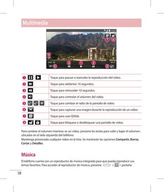 58
Toque para pausar o reanudar la reproducción del video.
Toque para adelantar 10 segundos.
Toque para retroceder 10 segundos.
Toque para controlar el volumen del video.
Toque para cambiar el radio de la pantalla de video.
Toque para capturar una imagen durante la reproducción de un video.
Toque para usar QSlide.
Toque para bloquear o desbloquear una pantalla de video.
Para cambiar el volumen mientras ve un video, presione las teclas para subir y bajar el volumen,
ubicadas en el lado izquierdo del teléfono.
Mantenga presionado cualquier video en la lista. Se mostrarán las opciones Compartir, Borrar,
Cortar y Detalles.
Música
El teléfono cuenta con un reproductor de música integrado para que pueda reproducir sus
temas favoritos. Para acceder al reproductor de música, presione   pestaña
Multimedia
 