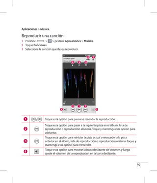 59
Aplicaciones  Música.
Reproducir una canción
1 	 Presione   pestaña Aplicaciones  Música.
2 	 Toque Canciones.
3 	 Seleccione la canción que desea reproducir.
/ Toque esta opción para pausar o reanudar la reproducción.
Toque esta opción para pasar a la siguiente pista en el álbum, lista de
reproducción o reproducción aleatoria. Toque y mantenga esta opción para
adelantar.
Toque esta opción para reiniciar la pista actual o retroceder a la pista
anterior en el álbum, lista de reproducción o reproducción aleatoria. Toque y
mantenga esta opción para retroceder.
Toque esta opción para mostrar la barra deslizante de Volumen y luego
ajuste el volumen de la reproducción en la barra deslizante.
 