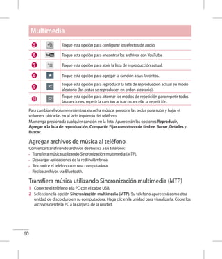 60
Toque esta opción para configurar los efectos de audio.
Toque esta opción para encontrar los archivos con YouTube
Toque esta opción para abrir la lista de reproducción actual.
Toque esta opción para agregar la canción a sus favoritos.
Toque esta opción para reproducir la lista de reproducción actual en modo
aleatorio (las pistas se reproducen en orden aleatorio).
Toque esta opción para alternar los modos de repetición para repetir todas
las canciones, repetir la canción actual o cancelar la repetición.
Para cambiar el volumen mientras escucha música, presione las teclas para subir y bajar el
volumen, ubicadas en al lado izquierdo del teléfono.
Mantenga presionada cualquier canción en la lista. Aparecerán las opciones Reproducir,
Agregar a la lista de reproducción, Compartir, Fijar como tono de timbre, Borrar, Detalles y
Buscar.
Agregar archivos de música al teléfono
Comience transfiriendo archivos de música a su teléfono:
•	 Transfiera música utilizando Sincronización multimedia (MTP).
•	 Descargar aplicaciones de la red inalámbrica.
•	 Sincronice el teléfono con una computadora.
•	 Reciba archivos vía Bluetooth.
Transfiera música utilizando Sincronización multimedia (MTP)
1 	 Conecte el teléfono a la PC con el cable USB.
2 	 Seleccione la opción Sincronización multimedia (MTP). Su teléfono aparecerá como otra
unidad de disco duro en su computadora. Haga clic en la unidad para visualizarla. Copie los
archivos desde la PC a la carpeta de la unidad.
Multimedia
 