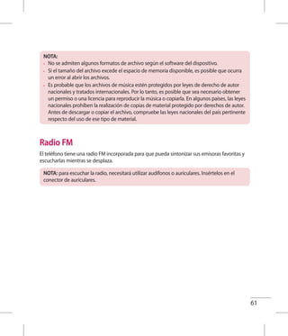 61
NOTA:
•	 No se admiten algunos formatos de archivo según el software del dispositivo.
•	 Si el tamaño del archivo excede el espacio de memoria disponible, es posible que ocurra
un error al abrir los archivos.
•	 Es probable que los archivos de música estén protegidos por leyes de derecho de autor
nacionales y tratados internacionales. Por lo tanto, es posible que sea necesario obtener
un permiso o una licencia para reproducir la música o copiarla. En algunos países, las leyes
nacionales prohíben la realización de copias de material protegido por derechos de autor.
Antes de descargar o copiar el archivo, compruebe las leyes nacionales del país pertinente
respecto del uso de ese tipo de material.
Radio FM
El teléfono tiene una radio FM incorporada para que pueda sintonizar sus emisoras favoritas y
escucharlas mientras se desplaza.
NOTA: para escuchar la radio, necesitará utilizar audífonos o auriculares. Insértelos en el
conector de auriculares.
 