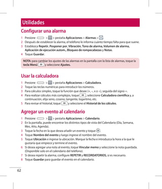 62
Configurar una alarma
1 	 Presione   pestaña Aplicaciones  Alarmas  .
2 	 Después de establecer la alarma, el teléfono le informa cuánto tiempo falta para que suene.
3 	 Establezca Repetir, Posponer por, Vibración, Tono de alarma, Volumen de alarma,
Aplicación de ejecución autom., Bloqueo de rompecabezas y Notas.
4 	 Toque Guardar.
NOTA: para cambiar los ajustes de las alarmas en la pantalla con la lista de alarmas, toque la
tecla Menú y seleccione Ajustes.
Usar la calculadora
1 	 Presione   pestaña Aplicaciones  Calculadora.
2 	 Toque las teclas numéricas para introducir los números.
3 	 Para cálculos simples, toque la función que desee (+, –, x o ÷), seguida del signo =.
4 	 Para realizar cálculos más complejos, toque , seleccione Calculadora científica y, a
continuación, elija seno, coseno, tangente, logaritmo, etc.
5 	 Para revisar el historial, toque y seleccione el Historial de los cálculos.
Agregar un evento al calendario
1 	 Presione   pestaña Aplicaciones  Calendario.
2 	 En la pantalla, puede encontrar los distintos tipos de vista del Calendario (Día, Semana,
Mes, Año, Agenda).
3 	 Toque la fecha en la que desea añadir un evento y toque .
4 	 Toque Nombre del evento y luego ingrese el nombre del evento.
5 	 Toque Ubicación e ingrese la ubicación. Marque la fecha e introduzca la hora a la que le
gustaría que empiece y termine el evento.
6 	 Si desea agregar una nota al evento, toque Vincular memo y seleccione la nota guardada.
(Disponible solo en el calendario del teléfono).
7 	 Si desea repetir la alarma, configure REPETIR y RECORDATORIOS, si es necesario.
8 	 Toque Guardar para guardar el evento en el calendario.
Utilidades
 