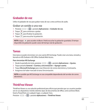 63
Grabador de voz
Utilice el grabador de voz para grabar notas de voz u otros archivos de audio.
Grabar un sonido o una voz
1 	 Presione   pestaña Aplicaciones  Grabador de voz.
2 	 Toque para comenzar a grabar.
3 	 Toque para finalizar la grabación.
4 	 Toque para escuchar la grabación.
NOTA: toque para acceder al álbum. Podrá escuchar la grabación guardada. El tiempo
disponible de grabación puede variar del tiempo real de grabación.
Tareas
Esta tarea se puede sincronizar con una cuenta MS Exchange. Puede crear una tarea, revisarla y
borrarla en MS Outlook o MS Office Outlook Web Access.
Para sincronizar MS Exchange
1 	 Desde la pantalla de inicio, presione   pestaña Aplicaciones  Ajustes.
2 	 Toque pestaña General  Cuentas y sincronización  Agregar cuenta.
3 	 Toque Microsoft Exchange para crear Dirección de correo electrónico y Contraseña.
4 	 Asegúrese de haber marcado la tarea Sincronización.
NOTA: es posible que MS Exchange no sea compatible dependiendo del servidor de correo
electrónico.
ThinkFree Viewer
ThinkFree Viewer es una solución profesional para oficina que permite que sus usuarios puedan
ver en sus dispositivos móviles distintos tipos de documentos de Office, como archivos Word,
Excel y PowerPoint, en cualquier lugar, a cualquier hora.
Presione   pestaña Aplicaciones  ThinkFree Viewer.
 