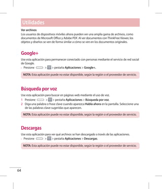 64
Ver archivos
Los usuarios de dispositivos móviles ahora pueden ver una amplia gama de archivos, como
documentos de Microsoft Office y Adobe PDF. Al ver documentos con ThinkFree Viewer, los
objetos y diseños se ven de forma similar a cómo se ven en los documentos originales.
Google+
Use esta aplicación para permanecer conectado con personas mediante el servicio de red social
de Google.
•	 Presione   pestaña Aplicaciones  Google+.
NOTA: Esta aplicación puede no estar disponible, según la región o el proveedor de servicio.
Búsqueda por voz
Use esta aplicación para buscar en páginas web mediante el uso de voz.
1 	 Presione   pestaña Aplicaciones  Búsqueda por voz.
2 	 Diga una palabra o frase clave cuando aparezca Habla ahora en la pantalla. Seleccione una
de las palabras clave sugeridas que aparecen.
NOTA: Esta aplicación puede no estar disponible, según la región o el proveedor de servicio.
Descargas
Use esta aplicación para ver qué archivos se han descargado a través de las aplicaciones.
•	 Presione   pestaña Aplicaciones  Descargas.
NOTA: Esta aplicación puede no estar disponible, según la región o el proveedor de servicio.
Utilidades
 