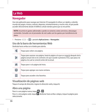 66
LaWeb
Navegador
Use esta aplicación para navegar por Internet. El navegador le ofrece un rápido y colorido
mundo de juegos, música, noticias, deportes, entretenimiento y mucho más, al que puede
acceder directamente desde el teléfono celular donde quiera que se encuentre.
NOTA: incurrirá en gastos adicionales cuando se conecte a estos servicios y descargue
contenido. Consulte con el proveedor de red cuáles son los gastos por transferencia de
datos.
1 	 Presione   pestaña Aplicaciones  Navegador.
Uso de la barra de herramientas Web
Deslícela hacia arriba con el dedo para abrirla.
Toque para volver una página.
Toque para avanzar una página, hasta la página a la que se conectó después de la
página actual. Esto es lo contrario a lo que sucede si presiona , que pasa a la
página a la cual se conectó antes de la actual.
Toque para ir a la página de Inicio.
Toque para agregar una nueva ventana.
Toque para acceder a los favoritos.
Visualización de páginas web
Toque el campo de dirección, ingrese la dirección web y toque Ir.
Abra una página
Para ir a una página nueva, toque  .
Para ir a otra página web, toque , deslícese hacia arriba o abajo y toque la página para
seleccionarla.
 