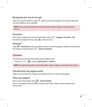67
Búsqueda por voz en la web
Toque el campo de dirección, toque , diga en voz alta una palabra clave y luego seleccione
una de las palabras clave sugeridas.
NOTA: Esta característica puede no estar disponible, según la región o el proveedor de
servicio.
Favoritos
Para marcar la página web actual como favorita, toque  Agregar a Favoritos  OK.
Para abrir una página favorita, toque y seleccione una.
Historial
Toque  Historial para abrir una página web de una lista de páginas visitadas recientemente.
Para limpiar el historial, toque  Borrar el historial.
Chrome
Use Chrome para buscar información y buscar páginas web.
1 	 Presione   pestaña Aplicaciones  Chrome.
NOTA: Esta aplicación puede no estar disponible, según la región o el proveedor de servicio.
Visualización de páginas web
Toque el campo Dirección e ingrese una dirección web o un criterio de búsqueda.
Abra una página
Para ir a una nueva página, toque  Nueva pestaña.
Para ir a otra página web, toque , deslícese hacia arriba o abajo y toque la página para
seleccionarla.
 