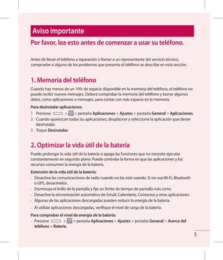 5
Aviso importante
Antes de llevar el teléfono a reparación o llamar a un representante del servicio técnico,
compruebe si alguno de los problemas que presenta el teléfono se describe en esta sección.
1. Memoria del teléfono
Cuando hay menos de un 10% de espacio disponible en la memoria del teléfono, el teléfono no
puede recibir nuevos mensajes. Deberá comprobar la memoria del teléfono y borrar algunos
datos, como aplicaciones o mensajes, para contar con más espacio en la memoria.
Para desinstalar aplicaciones:
1 	 Presione > > pestaña Aplicaciones > Ajustes > pestaña General > Aplicaciones.
2 	 Cuando aparezcan todas las aplicaciones, desplácese y seleccione la aplicación que desee
desinstalar.
3 	 Toque Desinstalar.
2. Optimizar la vida útil de la batería
Puede prolongar la vida útil de la batería si apaga las funciones que no necesite ejecutar
constantemente en segundo plano. Puede controlar la forma en que las aplicaciones y los
recursos consumen la energía de la batería.
Extensión de la vida útil de la batería:
•	 Desactive las comunicaciones de radio cuando no las esté usando. Si no usa Wi-Fi, Bluetooth
o GPS, desactívelos.
•	 Disminuya el brillo de la pantalla y fije un límite de tiempo de pantalla más corto.
•	 Desactive la sincronización automática de Gmail, Calendario, Contactos y otras aplicaciones.
•	 Algunas de las aplicaciones descargadas pueden reducir la energía de la batería.
•	 Al utilizar aplicaciones descargadas, verifique el nivel de carga de la batería.
Para comprobar el nivel de energía de la batería:
•	 Presione > > pestaña Aplicaciones > Ajustes > pestaña General > Acerca del
teléfono > Batería.
Por favor, lea esto antes de comenzar a usar su teléfono.
 