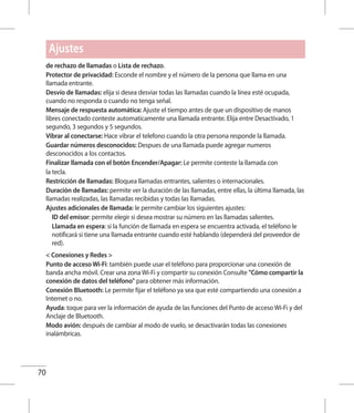 70
de rechazo de llamadas o Lista de rechazo.
Protector de privacidad: Esconde el nombre y el número de la persona que llama en una
llamada entrante.
Desvío de llamadas: elija si desea desviar todas las llamadas cuando la línea esté ocupada,
cuando no responda o cuando no tenga señal.
Mensaje de respuesta automática: Ajuste el tiempo antes de que un dispositivo de manos
libres conectado conteste automaticamente una llamada entrante. Elija entre Desactivado, 1
segundo, 3 segundos y 5 segundos.
Vibrar al conectarse: Hace vibrar el telefono cuando la otra persona responde la llamada.
Guardar números desconocidos: Despues de una llamada puede agregar numeros
desconocidos a los contactos.
Finalizar llamada con el botón Encender/Apagar: Le permite conteste la llamada con
la tecla.
Restricción de llamadas: Bloquea llamadas entrantes, salientes o internacionales.
Duración de llamadas: permite ver la duración de las llamadas, entre ellas, la última llamada, las
llamadas realizadas, las llamadas recibidas y todas las llamadas.
Ajustes adicionales de llamada: le permite cambiar los siguientes ajustes:
	ID del emisor: permite elegir si desea mostrar su número en las llamadas salientes.
	Llamada en espera: si la función de llamada en espera se encuentra activada, el teléfono le
notificará si tiene una llamada entrante cuando esté hablando (dependerá del proveedor de
red).
 Conexiones y Redes 
Punto de acceso Wi-Fi: también puede usar el teléfono para proporcionar una conexión de
banda ancha móvil. Crear una zona Wi-Fi y compartir su conexión Consulte Cómo compartir la
conexión de datos del teléfono para obtener más información. 
Conexión Bluetooth: Le permite fijar el teléfono ya sea que esté compartiendo una conexión a
Internet o no.
Ayuda: toque para ver la información de ayuda de las funciones del Punto de acceso Wi-Fi y del
Anclaje de Bluetooth.
Modo avión: después de cambiar al modo de vuelo, se desactivarán todas las conexiones
inalámbricas.
Ajustes
 