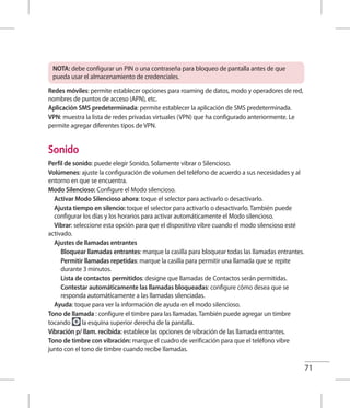71
NOTA: debe configurar un PIN o una contraseña para bloqueo de pantalla antes de que
pueda usar el almacenamiento de credenciales.
Redes móviles: permite establecer opciones para roaming de datos, modo y operadores de red,
nombres de puntos de acceso (APN), etc.
Aplicación SMS predeterminada: permite establecer la aplicación de SMS predeterminada.
VPN: muestra la lista de redes privadas virtuales (VPN) que ha configurado anteriormente. Le
permite agregar diferentes tipos de VPN.
Sonido
Perfil de sonido: puede elegir Sonido, Solamente vibrar o Silencioso.
Volúmenes: ajuste la configuración de volumen del teléfono de acuerdo a sus necesidades y al
entorno en que se encuentra.
Modo Silencioso: Configure el Modo silencioso.
	 Activar Modo Silencioso ahora: toque el selector para activarlo o desactivarlo.
	Ajusta tiempo en silencio: toque el selector para activarlo o desactivarlo. También puede
configurar los días y los horarios para activar automáticamente el Modo silencioso.
	 Vibrar: seleccione esta opción para que el dispositivo vibre cuando el modo silencioso esté
activado.
	 Ajustes de llamadas entrantes
		 Bloquear llamadas entrantes: marque la casilla para bloquear todas las llamadas entrantes.
		Permitir llamadas repetidas: marque la casilla para permitir una llamada que se repite
durante 3 minutos.
		 Lista de contactos permitidos: designe que llamadas de Contactos serán permitidas.
		Contestar automáticamente las llamadas bloqueadas: configure cómo desea que se
responda automáticamente a las llamadas silenciadas.
	 Ayuda: toque para ver la información de ayuda en el modo silencioso.
Tono de llamada : configure el timbre para las llamadas. También puede agregar un timbre
tocando la esquina superior derecha de la pantalla.
Vibración p/ llam. recibida: establece las opciones de vibración de las llamada entrantes.
Tono de timbre con vibración: marque el cuadro de verificación para que el teléfono vibre
junto con el tono de timbre cuando recibe llamadas.
 