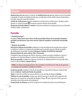 72
Notificaciones de voz: toque el selector de Notificaciones de voz para alternar entre Encendido
y Apagado. El modo encendido permite que su dispositivo reciba notificaciones de llamadas y
mensajes entrantes automáticamente.
Sonido de notificaciones: permite establecer el sonido de las notificaciones. También puede
agregar un sonido tocando la esquina superior derecha de la pantalla.
Respuesta táctil del teléfono y sistema: le permite establecer la respuesta (tonos y/o vibración)
mientras utiliza su dispositivo.
Pantalla
 Pantalla principal 
Establezca Seleccionar Inicio, Tema, Fondo de pantalla, Efectos de la pantalla, Desplazar
pantallas circularmente, Solo vista vertical, Copia de respaldo y restauración de pantalla,
Ayuda.
 Bloqueo de pantalla 
Seleccionar bloqueo de pantalla: establezca un tipo de bloqueo de pantalla para asegurar
su teléfono. Se abrirá un conjunto de pantallas que lo guiarán para que dibuje un patrón
de desbloqueo de pantalla. Establezca Ninguno, Deslizar, KnockON de seguridad,
Reconocimiento de rostro, Patrón, PIN o Contraseña.
Si habilitó el tipo de bloqueo de Patrón, entonces, cuando encienda el teléfono o active la
pantalla, se le solicitará dibujar su patrón de desbloqueo para desbloquear la pantalla.
Efecto de pantalla: establece las opciones de efectos de desplazamiento de la pantalla. Elija
entre los efectos Rocío y Agujero blanco.
NOTA: Los efectos de desplazamiento de la pantalla se transforman en efectos de patrones
si el bloqueo de pantalla se establece en Patrón.
Fondo de pantalla: establece el fondo de pantalla de su pantalla de bloqueo. Selecciónelo
desde la Galería o Galería de fondos de pantalla.
Atajos: le permite cambiar los accesos directos en la pantalla de bloqueo Deslizar.
Teléfono en caso de pérdida: marque esta opción para que el nombre del propietario del
dispositivo se muestre en la Pantalla de bloqueo. Toque para ingresar el texto que será
mostrado como Información del propietario.
Temporizador de bloqueo: permite configurar la cantidad de tiempo antes del bloqueo
Ajustes
 