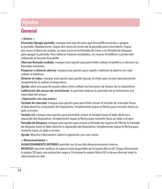 74
General
 Gestos 
Encender/Apagar pantalla: marque esta opción para que KnockON encienda y apague
la pantalla. Rápidamente, toque dos veces el centro de la pantalla para encenderlo. Toque
dos veces la Barra de estado, un área vacía en la Pantalla de inicio o la Pantalla de bloqueo
para apagar la pantalla. Para obtener mejores resultados, no mueva el teléfono cuando esté
utilizando la función KnockON.
Silenciar llamada recibida: marque esta opción para permitirle voltear el telefóno y silenciar las
llamadas entrantes.
Posponer o detener alarma: marque esta opción para repetir o detener la alarma con solo
voltear el teléfono.
Detener el video: marque esta opción para poder pausar el video que se está reproduciendo
simplemente al voltear el dispositivo.
Ayuda: abre una guía de ayuda sobre cómo utilizar las funciones de Gestos de su dispositivo.
Calibración del sensor de movimiento: le permite mejorar la precisión de la inclinación y la
velocidad del sensor.
Operación con una mano
Teclado de marcado: marque esta opción para permitirle mover el teclado de marcado hacia
el lado derecho o izquierdo del dispositivo. Simplemente toque la flecha para moverlo hacia un
lado o el otro.
Teclado LG: marque esta opción para permitirle mover el teclado hacia el lado derecho o
izquierdo del dispositivo. Simplemente toque la flecha para moverlo hacia un lado o el otro.
Pantalla de bloqueo: marque esta opción para mover el teclado de ingreso de PIN de la Pantalla
de bloqueo hacia el lado derecho o izquierdo del dispositivo. Simplemente toque la flecha para
moverlo hacia un lado o el otro.
Ayuda: Muestra información sobre la operación con una mano.
 Almacenamiento 
ALMACENAMIENTO INTERNO: permite ver el uso del almacenamiento interno.
MICROSD: permite verificar el espacio total disponible de la tarjeta Micro SD. Toque Desmontar
la tarjeta SD para una extracción segura. Formatee la tarjeta Micro SD si desea eliminar toda la
información en ella.
Ajustes
 