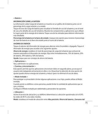 75
 Batería 
INFORMACIÓN SOBRE LA BATERÍA
La información sobre Carga de la batería se muestra en un gráfico de la batería junto con el
porcentaje de la carga restante y su estado.
Toque el ícono de Carga de batería para visualizar la Pantalla de uso de la batería y ver el nivel
de uso y los detalles de uso de la batería. Muestra los componentes y aplicaciones que utilizan
la mayor parte de la energía de la batería. Toque una de las entradas para obtener información
más detallada.
Porcentaje de la batería en la barra de estado: marque esta opción para mostrar el porcentaje
de nivel de batería en la Barra de estado junto al icono de la batería.
AHORRO DE ENERGÍA
Toque el selector del Ahorrador de energía para alternar entre Encendido o Apagado. Toque el
Ahorrador de energía para acceder a los siguientes ajustes:
Ahorro de energía: establece el nivel de porcentaje de carga de la batería que activará de
manera automática el Ahorrador de energía. Elija entre Inmediatamente, 10% de batería, 20%
de batería, 30% batería y 50% de batería.
Ayuda: toque para ver consejos de ahorro de batería.
 Aplicaciones 
Vea y administre sus aplicaciones.
 Cuentas y sincronización 
Esta opción permite que las aplicaciones sincronicen datos en segundo plano, ya sea que el
usuario está trabajando activamente en ellos o no. Desactivar la selección de esta opción de
ajustes puede ahorrar energía de la batería y reducir (pero no eliminar) el uso de datos.
 Modo invitado 
Para proteger su privacidad o limitar algunas aplicaciones a sus hijos, puede utilizar el Modo
invitado.
Cuando preste su teléfono a otras personas, puede limitar la cantidad de aplicaciones que se
van a mostrar.
Configure el Modo invitado por adelantado y personalice las opciones.
 Ubicación 
Active el servicio de ubicación y su teléfono determinará su ubicación aproximada con el GPS,
las redes de Wi-Fi y las redes móviles.
Modo: establezca el modo de ubicación entre Alta precisión, Ahorro de batería y Sensores del
 