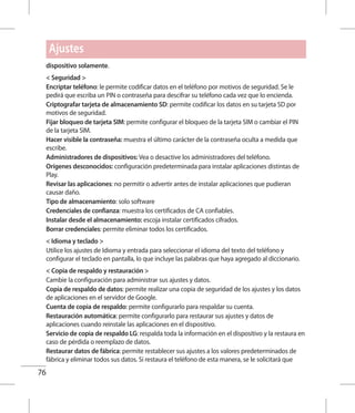 76
dispositivo solamente.
 Seguridad 
Encriptar teléfono: le permite codificar datos en el teléfono por motivos de seguridad. Se le
pedirá que escriba un PIN o contraseña para descifrar su teléfono cada vez que lo encienda.
Criptografar tarjeta de almacenamiento SD: permite codificar los datos en su tarjeta SD por
motivos de seguridad.
Fijar bloqueo de tarjeta SIM: permite configurar el bloqueo de la tarjeta SIM o cambiar el PIN
de la tarjeta SIM.
Hacer visible la contraseña: muestra el último carácter de la contraseña oculta a medida que
escribe.
Administradores de dispositivos: Vea o desactive los administradores del teléfono.
Orígenes desconocidos: configuración predeterminada para instalar aplicaciones distintas de
Play.
Revisar las aplicaciones: no permitir o advertir antes de instalar aplicaciones que pudieran
causar daño.
Tipo de almacenamiento: solo software
Credenciales de confianza: muestra los certificados de CA confiables.
Instalar desde el almacenamiento: escoja instalar certificados cifrados.
Borrar credenciales: permite eliminar todos los certificados.
 Idioma y teclado 
Utilice los ajustes de Idioma y entrada para seleccionar el idioma del texto del teléfono y
configurar el teclado en pantalla, lo que incluye las palabras que haya agregado al diccionario.
 Copia de respaldo y restauración 
Cambie la configuración para administrar sus ajustes y datos.
Copia de respaldo de datos: permite realizar una copia de seguridad de los ajustes y los datos
de aplicaciones en el servidor de Google.
Cuenta de copia de respaldo: permite configurarlo para respaldar su cuenta.
Restauración automática: permite configurarlo para restaurar sus ajustes y datos de
aplicaciones cuando reinstale las aplicaciones en el dispositivo.
Servicio de copia de respaldo LG: respalda toda la información en el dispositivo y la restaura en
caso de pérdida o reemplazo de datos.
Restaurar datos de fábrica: permite restablecer sus ajustes a los valores predeterminados de
fábrica y eliminar todos sus datos. Si restaura el teléfono de esta manera, se le solicitará que
Ajustes
 