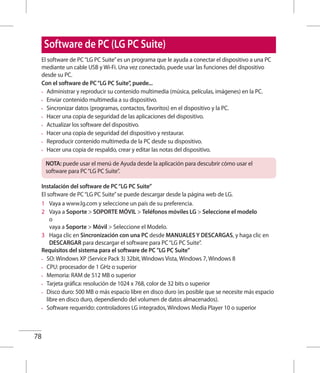 78
El software de PC“LG PC Suite”es un programa que le ayuda a conectar el dispositivo a una PC
mediante un cable USB y Wi-Fi. Una vez conectado, puede usar las funciones del dispositivo
desde su PC.
Con el software de PC“LG PC Suite”, puede...
•	 Administrar y reproducir su contenido multimedia (música, películas, imágenes) en la PC.
•	 Enviar contenido multimedia a su dispositivo.
•	 Sincronizar datos (programas, contactos, favoritos) en el dispositivo y la PC.
•	 Hacer una copia de seguridad de las aplicaciones del dispositivo.
•	 Actualizar los software del dispositivo.
•	 Hacer una copia de seguridad del dispositivo y restaurar.
•	 Reproducir contenido multimedia de la PC desde su dispositivo.
•	 Hacer una copia de respaldo, crear y editar las notas del dispositivo.
NOTA: puede usar el menú de Ayuda desde la aplicación para descubrir cómo usar el
software para PC“LG PC Suite”.
Instalación del software de PC“LG PC Suite”
El software de PC“LG PC Suite”se puede descargar desde la página web de LG.
1 	 Vaya a www.lg.com y seleccione un país de su preferencia.
2 	 Vaya a Soporte  SOPORTE MÓVIL  Teléfonos móviles LG  Seleccione el modelo
o
vaya a Soporte  Móvil  Seleccione el Modelo.
3 	 Haga clic en Sincronización con una PC desde MANUALES Y DESCARGAS, y haga clic en
DESCARGAR para descargar el software para PC“LG PC Suite”.
Requisitos del sistema para el software de PC LG PC Suite
•	 SO: Windows XP (Service Pack 3) 32bit, Windows Vista, Windows 7, Windows 8
•	 CPU: procesador de 1 GHz o superior
•	 Memoria: RAM de 512 MB o superior
•	 Tarjeta gráfica: resolución de 1024 x 768, color de 32 bits o superior
•	 Disco duro: 500 MB o más espacio libre en disco duro (es posible que se necesite más espacio
libre en disco duro, dependiendo del volumen de datos almacenados).
•	 Software requerido: controladores LG integrados, Windows Media Player 10 o superior
Software de PC (LG PC Suite)
 