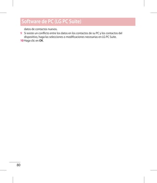 80
datos de contactos nuevos.
9 	 Si existe un conflicto entre los datos en los contactos de su PC y los contactos del
dispositivo, haga las selecciones o modificaciones necesarias en LG PC Suite.
10 Haga clic en OK.
Software de PC (LG PC Suite)
 
