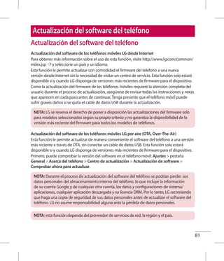 81
Actualización del software del teléfono
Actualización del software de los teléfonos móviles LG desde Internet
Para obtener más información sobre el uso de esta función, visite http://www.lg.com/common/
index.jsp y seleccione un país y un idioma.
Esta función le permite actualizar con comodidad el firmware del teléfono a una nueva
versión desde Internet sin la necesidad de visitar un centro de servicio. Esta función solo estará
disponible si y cuando LG disponga de versiones más recientes de firmware para el dispositivo.
Como la actualización del firmware de los teléfonos móviles requiere la atención completa del
usuario durante el proceso de actualización, asegúrese de revisar todas las instrucciones y notas
que aparecen en cada paso antes de continuar. Tenga presente que el teléfono móvil puede
sufrir graves daños si se quita el cable de datos USB durante la actualización.
NOTA: LG se reserva el derecho de poner a disposición las actualizaciones del firmware solo
para modelos seleccionados según su propio criterio y no garantiza la disponibilidad de la
versión más reciente del firmware para todos los modelos de teléfonos.
Actualización del software de los teléfonos móviles LG por aire (OTA, Over-The-Air)
Esta función le permite actualizar de manera conveniente el software del teléfono a una versión
más reciente a través de OTA, sin conectar un cable de datos USB. Esta función solo estará
disponible si y cuando LG disponga de versiones más recientes de firmware para el dispositivo.
Primero, puede comprobar la versión del software en el teléfono móvil: Ajustes  pestaña
General  Acerca del teléfono  Centro de actualización  Actualización de software 
Comprobar ahora para actualizar.
NOTA: Durante el proceso de actualización del software del teléfono se podrían perder sus
datos personales del almacenamiento interno del teléfono, lo que incluye la información
de su cuenta Google y de cualquier otra cuenta, los datos y configuraciones de sistema/
aplicaciones, cualquier aplicación descargada y su licencia DRM. Por lo tanto, LG recomienda
que haga una copia de seguridad de sus datos personales antes de actualizar el software del
teléfono. LG no asume responsabilidad alguna ante la pérdida de datos personales.
NOTA: esta función depende del proveedor de servicios de red, la región y el país.
Actualización del software del teléfono
 