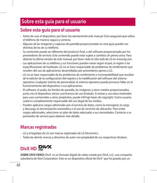 82
Sobre esta guía para el usuario
•	 Antes de usar el dispositivo, por favor lea atentamente este manual. Esto asegurará que utilice
el teléfono de manera segura y correcta.
•	 Algunas de las imágenes y capturas de pantalla proporcionadas en esta guía pueden ser
distintas de las de su teléfono.
•	 Su contenido puede ser diferente del producto final, o del software proporcionado por los
proveedores de servicio. Este contenido puede estar sujeto a cambios sin previo aviso. Para
obtener la última versión de este manual, por favor visite el sitio web de LG en www.lg.com.
•	 Las aplicaciones de su teléfono y sus funciones pueden variar según el país, la región o las
especificaciones de hardware. LG no se hace responsable de problemas de rendimiento que
resulten del uso de aplicaciones desarrolladas por proveedores ajenos a LG.
•	 LG no se hace responsable de los problemas de rendimiento o incompatibilidad que resultan
de la edición de la configuración del registro o la modificación del software del sistema
operativo. Cualquier intento de personalizar el sistema operativo puede provocar fallas en el
funcionamiento del dispositivo o sus aplicaciones.
•	 El software, el audio, los fondos de pantalla, las imágenes y otros medios proporcionados
junto con el dispositivo, tienen una licencia de uso limitado. Si extrae y usa estos materiales
para usos comerciales u otros propósitos, puede infringir leyes de copyright. Como usuario,
usted es completamente responsable del uso ilegal de los medios.
•	 Pueden aplicarse cargos adicionales por el servicio de datos, como la mensajería, la carga
y descarga, la sincronización automática o el uso de servicios de ubicación. Para evitar
cargos adicionales, seleccione un plan de datos adecuado a sus necesidades. Contacte a su
proveedor de servicio para obtener más detalle.
Marcas registradas
•	 LG y el logotipo de LG son marcas registradas de LG Electronics.
•	 Todas las demás marcas y derechos de autor son propiedad de sus respectivos titulares.
DivX HD
SOBRE DIVX VIDEO: DivX®
es un formato digital de video creado por DivX, LLC, una compañía
subsidiaria de Rovi Corporation. Este es un dispositivo oficial de DivX®
que ha pasado por un
Sobre esta guía para el usuario
 