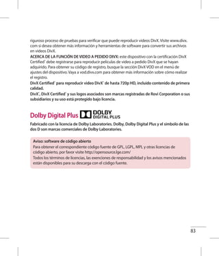 83
riguroso proceso de pruebas para verificar que puede reproducir videos DivX. Visite www.divx.
com si desea obtener más información y herramientas de software para convertir sus archivos
en videos DivX.
ACERCA DE LA FUNCIÓN DE VIDEO A PEDIDO DIVX: este dispositivo con la certificación DivX
Certified®
debe registrarse para reproducir películas de video a pedido DivX que se hayan
adquirido. Para obtener su código de registro, busque la sección DivX VOD en el menú de
ajustes del dispositivo. Vaya a vod.divx.com para obtener más información sobre cómo realizar
el registro.
DivX Certified®
para reproducir video DivX®
de hasta 720p HD, incluido contenido de primera
calidad.
DivX®
, DivX Certified®
y sus logos asociados son marcas registradas de Rovi Corporation o sus
subsidiarios y su uso está protegido bajo licencia.
Dolby Digital Plus
Fabricado con la licencia de Dolby Laboratories. Dolby, Dolby Digital Plus y el símbolo de las
dos D son marcas comerciales de Dolby Laboratories.
Aviso: software de código abierto
Para obtener el correspondiente código fuente de GPL, LGPL, MPL y otras licencias de
código abierto, por favor visite http://opensource.lge.com/
Todos los términos de licencias, las exenciones de responsabilidad y los avisos mencionados
están disponibles para su descarga con el código fuente.
 