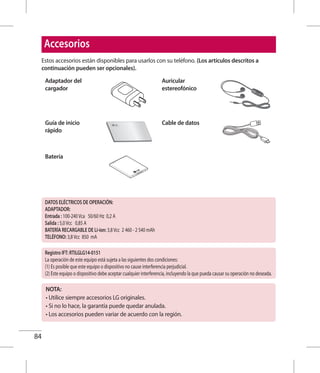 84
Estos accesorios están disponibles para usarlos con su teléfono. (Los artículos descritos a
continuación pueden ser opcionales).
Adaptador del
cargador
Auricular
estereofónico
Guía de inicio
rápido
Cable de datos
Batería
Accesorios
NOTA:
• Utilice siempre accesorios LG originales.
• Si no lo hace, la garantía puede quedar anulada.
• Los accesorios pueden variar de acuerdo con la región.
DATOS ELÉCTRICOS DE OPERACIÓN:
ADAPTADOR:
Entrada : 100-240Vca 50/60 Hz 0,2 A
Salida : 5,0Vcc 0,85 A
BATERÍA RECARGABLE DE Li-ion: 3,8Vcc 2 460 - 2 540 mAh
TELÉFONO: 3,8Vcc 850 mA
Registro IFT: RTILGLG14-0151
La operación de este equipo está sujeta a las siguientes dos condiciones:
(1) Es posible que este equipo o dispositivo no cause interferencia perjudicial.
(2) Este equipo o dispositivo debe aceptar cualquier interferencia, incluyendo la que pueda causar su operación no deseada.
 
