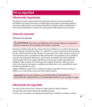 95
Por su seguridad
Información importante
Esta guía del usuario contiene información importante sobre el uso y funcionamiento de
este teléfono. Lea toda la información con detenimiento para lograr un desempeño óptimo y
para evitar cualquier daño o uso incorrecto del teléfono. Cualquier cambio o modificación no
expresamente aprobados en esta guía del usuario podría anular la garantía de este equipo.
Antes de comenzar
Indicaciones de seguridad
¡ADVERTENCIA! Para reducir la posibilidad de sufrir descargas eléctricas, no exponga el
producto a áreas de mucha humedad, como el baño o una piscina.
Mantenga el teléfono lejos del calor. Nunca almacene el teléfono en un entorno donde pueda
quedar expuesto a temperaturas bajo 0 °C o sobre 40 °C, como en exteriores durante tormentas
de nieve o dentro del auto en días calurosos. La exposición al frío o calor excesivos causará mal
funcionamiento, daños y posiblemente fallas permanentes. Sea cuidadoso al usar su teléfono
cerca de otros dispositivos electrónicos. Las emisiones de radiofrecuencia de los teléfonos
móviles pueden afectar los equipos electrónicos cercanos que no estén adecuadamente
blindados. Debe consultar con los fabricantes de cualquier dispositivo médico personal,
como sería el caso de marcapasos o audífonos para determinar si son susceptibles de recibir
interferencia del teléfono móvil.
Apague el teléfono cuando esté en instalaciones médicas o gasolineras. Nunca coloque el
teléfono en un microondas, ya que esto haría estallar la batería.
Importante Antes de usar el teléfono, lea la INFORMACIÓN DE SEGURIDAD DE LA
ASOCIACIÓN DE LA INDUSTRIA DE LAS TELECOMUNICACIONES (TIA, por sus siglas en inglés).
Información de seguridad
Lea estas sencillas instrucciones. Romper las reglas puede ser ilegal o peligroso.
Esta guía del usuario ofrece información detallada adicional.
• No use nunca una batería no aprobada que pueda dañar el teléfono o la batería, o incluso
 