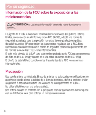 8
Información de la FCC sobre la exposición a las
radiofrecuencias
¡ADVERTENCIA!: Lea esta información antes de hacer funcionar el
teléfono.
En agosto de 1 996, la Comisión Federal de Comunicaciones (FCC) de los Estados
Unidos, con su acción en el informe y orden FCC 96-326, adoptó una norma de
seguridad actualizada para la exposición humana a la energía electromagnética
de radiofrecuencias (RF) que emiten los transmisores regulados por la FCC. Esos
lineamientos son coherentes con la norma de seguridad establecida previamente por
las normas tanto de los EE.UU. como internacionales.
El valor más elevado de la SAR para este modelo probado por la FCC para su uso cerca
del oído es de 0,43 W/kg y cuando se lo usa sobre el cuerpo es de 0,59 W/kg
El diseño de este teléfono cumple con los lineamientos de la FCC y esos normas
internacionales.
Precaución
Use solo la antena suministrada. El uso de antenas no autorizadas o modificaciones no
autorizadas puede afectar la calidad de la llamada telefónica, dañar al teléfono, anular
su garantía o dar como resultado una violación de los reglamentos de la FCC.
No utilice el teléfono con una antena dañada.
Una antena dañada en contacto con la piel puede producir quemaduras. Comuníquese
con su distribuidor local para obtener un reemplazo de antena.
Por su seguridad
 