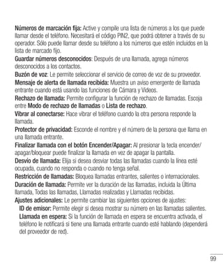 99
Números de marcación fija: Active y compile una lista de números a los que puede
llamar desde el teléfono. Necesitará el código PIN2, que podrá obtener a través de su
operador. Sólo puede llamar desde su teléfono a los números que estén incluidos en la
lista de marcado fijo.
Guardar números desconocidos: Después de una llamada, agrega números
desconocidos a los contactos.
Buzón de voz: Le permite seleccionar el servicio de correo de voz de su proveedor.
Mensaje de alerta de llamada recibida: Muestra un aviso emergente de llamada
entrante cuando está usando las funciones de Cámara y Videos.
Rechazo de llamada: Permite configurar la función de rechazo de llamadas. Escoja
entre Modo de rechazo de llamadas o Lista de rechazo.
Vibrar al conectarse: Hace vibrar el teléfono cuando la otra persona responde la
llamada.
Protector de privacidad: Esconde el nombre y el número de la persona que llama en
una llamada entrante.
Finalizar llamada con el botón Encender/Apagar: Al presionar la tecla encender/
apagar/bloquear puede finalizar la llamada en vez de apagar la pantalla.
Desvío de llamada: Elija si desea desviar todas las llamadas cuando la línea esté
ocupada, cuando no responda o cuando no tenga señal.
Restricción de llamadas: Bloquea llamadas entrantes, salientes o internacionales.
Duración de llamada: Permite ver la duración de las llamadas, incluida la Última
llamada, Todas las llamadas, Llamadas realizadas y Llamadas recibidas.
Ajustes adicionales: Le permite cambiar las siguientes opciones de ajustes:
	 ID de emisor: Permite elegir si desea mostrar su número en las llamadas salientes.
	Llamada en espera: Si la función de llamada en espera se encuentra activada, el
teléfono le notificará si tiene una llamada entrante cuando esté hablando (dependerá
del proveedor de red).
 