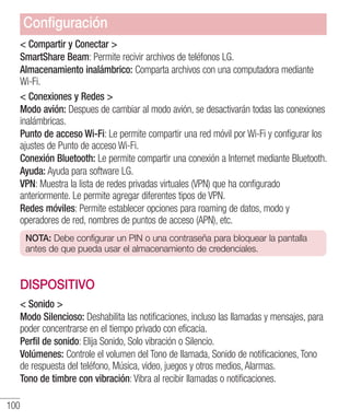 100
 Compartir y Conectar 
SmartShare Beam: Permite recivir archivos de teléfonos LG.
Almacenamiento inalámbrico: Comparta archivos con una computadora mediante
Wi-Fi.
 Conexiones y Redes 
Modo avión: Despues de cambiar al modo avión, se desactivarán todas las conexiones
inalámbricas.
Punto de acceso Wi-Fi: Le permite compartir una red móvil por Wi-Fi y configurar los
ajustes de Punto de acceso Wi-Fi.
Conexión Bluetooth: Le permite compartir una conexión a Internet mediante Bluetooth.
Ayuda: Ayuda para software LG.
VPN: Muestra la lista de redes privadas virtuales (VPN) que ha configurado
anteriormente. Le permite agregar diferentes tipos de VPN.
Redes móviles: Permite establecer opciones para roaming de datos, modo y
operadores de red, nombres de puntos de acceso (APN), etc.
NOTA: Debe configurar un PIN o una contraseña para bloquear la pantalla
antes de que pueda usar el almacenamiento de credenciales.
DISPOSITIVO
 Sonido 
Modo Silencioso: Deshabilita las notificaciones, incluso las llamadas y mensajes, para
poder concentrarse en el tiempo privado con eficacia.
Perfil de sonido: Elija Sonido, Solo vibración o Silencio.
Volúmenes: Controle el volumen del Tono de llamada, Sonido de notificaciones, Tono
de respuesta del teléfono, Música, video, juegos y otros medios, Alarmas.
Tono de timbre con vibración: Vibra al recibir llamadas o notificaciones.
Configuración
 