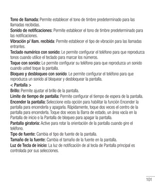 101
Tono de llamada: Permite establecer el tono de timbre predeterminado para las
llamadas recibidas.
Sonido de notificaciones: Permite establecer el tono de timbre predeterminado para
las notificaciones.
Vibración p/ llam. recibida: Permite establecer el tipo de vibración para las llamadas
entrantes.
Teclado numérico con sonido: Le permite configurar el teléfono para que reproduzca
tonos cuando utilice el teclado para marcar los números.
Toque con sonido: Le permite configurar su teléfono para que reproduzca un sonido
cuando usted toque la pantalla.
Bloqueo y desbloqueo con sonido: Le permite configurar el teléfono para que
reproduzca un sonido al bloquear y desbloquear la pantalla.
 Pantalla 
Brillo: Permite ajustar el brillo de la pantalla.
Límite de tiempo de pantalla: Permite configurar el tiempo de espera de la pantalla.
Encender la pantalla: Seleccione esta opción para habilitar la función Encender la
pantalla para encenderla y apagarla. Rápidamente, toque dos veces el centro de la
pantalla para encenderla. Toque dos veces la Barra de estado, un área vacía en la
Pantalla de inicio o la Pantalla de bloqueo para apagar la pantalla.
Pantalla giratoria: Active para rotar la orientación de la pantalla cuando gire el
teléfono.
Tipo de fuente: Cambia el tipo de fuente de la pantalla.
Tamaño de la fuente: Cambia el tamaño de la fuente en la pantalla.
Luz de Tecla de inicio: La luz de notificación de al tecla de Pantalla principal es
controlada por sus selecciones.
 