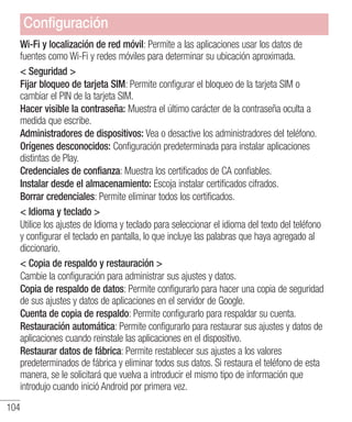104
Wi-Fi y localización de red móvil: Permite a las aplicaciones usar los datos de
fuentes como Wi-Fi y redes móviles para determinar su ubicación aproximada.
 Seguridad 
Fijar bloqueo de tarjeta SIM: Permite configurar el bloqueo de la tarjeta SIM o
cambiar el PIN de la tarjeta SIM.
Hacer visible la contraseña: Muestra el último carácter de la contraseña oculta a
medida que escribe.
Administradores de dispositivos: Vea o desactive los administradores del teléfono.
Orígenes desconocidos: Configuración predeterminada para instalar aplicaciones
distintas de Play.
Credenciales de confianza: Muestra los certificados de CA confiables.
Instalar desde el almacenamiento: Escoja instalar certificados cifrados.
Borrar credenciales: Permite eliminar todos los certificados.
 Idioma y teclado 
Utilice los ajustes de Idioma y teclado para seleccionar el idioma del texto del teléfono
y configurar el teclado en pantalla, lo que incluye las palabras que haya agregado al
diccionario.
 Copia de respaldo y restauración 
Cambie la configuración para administrar sus ajustes y datos.
Copia de respaldo de datos: Permite configurarlo para hacer una copia de seguridad
de sus ajustes y datos de aplicaciones en el servidor de Google.
Cuenta de copia de respaldo: Permite configurarlo para respaldar su cuenta.
Restauración automática: Permite configurarlo para restaurar sus ajustes y datos de
aplicaciones cuando reinstale las aplicaciones en el dispositivo.
Restaurar datos de fábrica: Permite restablecer sus ajustes a los valores
predeterminados de fábrica y eliminar todos sus datos. Si restaura el teléfono de esta
manera, se le solicitará que vuelva a introducir el mismo tipo de información que
introdujo cuando inició Android por primera vez.
Configuración
 
