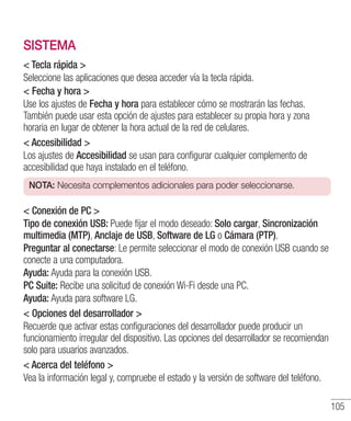 105
SISTEMA
 Tecla rápida 
Seleccione las aplicaciones que desea acceder vía la tecla rápida.
 Fecha y hora 
Use los ajustes de Fecha y hora para establecer cómo se mostrarán las fechas.
También puede usar esta opción de ajustes para establecer su propia hora y zona
horaria en lugar de obtener la hora actual de la red de celulares.
 Accesibilidad 
Los ajustes de Accesibilidad se usan para configurar cualquier complemento de
accesibilidad que haya instalado en el teléfono.
NOTA: Necesita complementos adicionales para poder seleccionarse.
 Conexión de PC 
Tipo de conexión USB: Puede fijar el modo deseado: Solo cargar, Sincronización
multimedia (MTP), Anclaje de USB, Software de LG o Cámara (PTP).
Preguntar al conectarse: Le permite seleccionar el modo de conexión USB cuando se
conecte a una computadora.
Ayuda: Ayuda para la conexión USB.
PC Suite: Recibe una solicitud de conexión Wi-Fi desde una PC.
Ayuda: Ayuda para software LG.
 Opciones del desarrollador 
Recuerde que activar estas configuraciones del desarrollador puede producir un
funcionamiento irregular del dispositivo. Las opciones del desarrollador se recomiendan
solo para usuarios avanzados.
 Acerca del teléfono 
Vea la información legal y, compruebe el estado y la versión de software del teléfono.
 