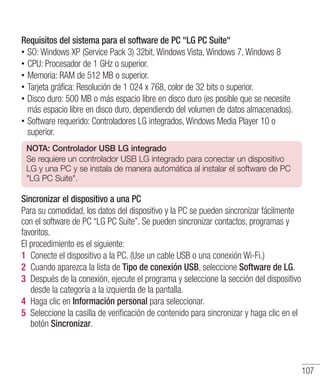 107
Requisitos del sistema para el software de PC LG PC Suite
•• SO: Windows XP (Service Pack 3) 32bit, Windows Vista, Windows 7, Windows 8
•• CPU: Procesador de 1 GHz o superior.
•• Memoria: RAM de 512 MB o superior.
•• Tarjeta gráfica: Resolución de 1 024 x 768, color de 32 bits o superior.
•• Disco duro: 500 MB o más espacio libre en disco duro (es posible que se necesite
más espacio libre en disco duro, dependiendo del volumen de datos almacenados).
•• Software requerido: Controladores LG integrados, Windows Media Player 10 o
superior.
NOTA: Controlador USB LG integrado
Se requiere un controlador USB LG integrado para conectar un dispositivo
LG y una PC y se instala de manera automática al instalar el software de PC
LG PC Suite.
Sincronizar el dispositivo a una PC
Para su comodidad, los datos del dispositivo y la PC se pueden sincronizar fácilmente
con el software de PC “LG PC Suite”. Se pueden sincronizar contactos, programas y
favoritos.
El procedimiento es el siguiente:
1 	Conecte el dispositivo a la PC. (Use un cable USB o una conexión Wi-Fi.)
2 	Cuando aparezca la lista de Tipo de conexión USB, seleccione Software de LG.
3 	Después de la conexión, ejecute el programa y seleccione la sección del dispositivo
desde la categoría a la izquierda de la pantalla.
4 	Haga clic en Información personal para seleccionar.
5 	Seleccione la casilla de verificación de contenido para sincronizar y haga clic en el
botón Sincronizar.
 