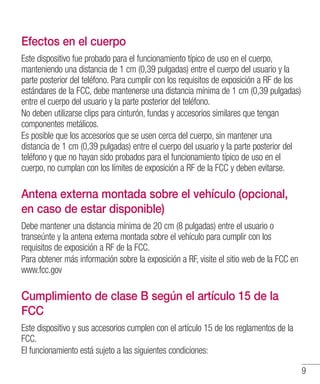 9
Efectos en el cuerpo
Este dispositivo fue probado para el funcionamiento típico de uso en el cuerpo,
manteniendo una distancia de 1 cm (0,39 pulgadas) entre el cuerpo del usuario y la
parte posterior del teléfono. Para cumplir con los requisitos de exposición a RF de los
estándares de la FCC, debe mantenerse una distancia mínima de 1 cm (0,39 pulgadas)
entre el cuerpo del usuario y la parte posterior del teléfono.
No deben utilizarse clips para cinturón, fundas y accesorios similares que tengan
componentes metálicos.
Es posible que los accesorios que se usen cerca del cuerpo, sin mantener una
distancia de 1 cm (0,39 pulgadas) entre el cuerpo del usuario y la parte posterior del
teléfono y que no hayan sido probados para el funcionamiento típico de uso en el
cuerpo, no cumplan con los límites de exposición a RF de la FCC y deben evitarse.
Antena externa montada sobre el vehículo (opcional,
en caso de estar disponible)
Debe mantener una distancia mínima de 20 cm (8 pulgadas) entre el usuario o
transeúnte y la antena externa montada sobre el vehículo para cumplir con los
requisitos de exposición a RF de la FCC.
Para obtener más información sobre la exposición a RF, visite el sitio web de la FCC en
www.fcc.gov
Cumplimiento de clase B según el artículo 15 de la
FCC
Este dispositivo y sus accesorios cumplen con el artículo 15 de los reglamentos de la
FCC.
El funcionamiento está sujeto a las siguientes condiciones:
 