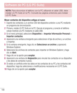 108
NOTA: Para sincronizar el teléfono con la PC utilizando el cable USB, debe
instalar LG PC Suite en la PC. Consulte las páginas anteriores para instalar
LG PC Suite.
Mover contactos del dispositivo antiguo al nuevo
1 	Exporte los contactos a un archivo CSV del dispositivo anterior a una PC mediante
un programa de sincronización.
2 	Primero, instale LG PC Suite en la PC. Ejecute el programa y conecte el teléfono
celular Android a la PC mediante el cable USB.
3 	En el menú principal, seleccione Dispositivo  Importar Información Personal 
Importar contactos.
4 	Aparecerá una ventana emergente para seleccionar el tipo de archivo y un archivo
a importar.
5 	En la ventana emergente, haga clic en Seleccionar un archivo y aparecerá
Windows Explorer.
6 	Seleccione los archivos de contactos para importar en Windows Explorer y haga
clic en Abrir.
7 	Haga clic en la opción para aceptar.
8 	Aparecerá una ventana de Asignación para vincular los contactos en su dispositivo
y los datos de contactos nuevos.
9 	Si existe un conflicto entre los datos en los contactos de su PC y los contactos del
dispositivo, haga las selecciones o modificaciones necesarias en LG PC Suite.
10 	Haga clic en la opción para aceptar.
Software de PC (LG PC Suite)
 
