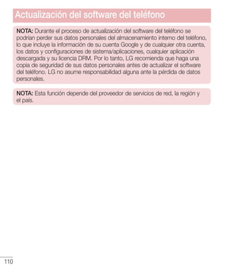110
NOTA: Durante el proceso de actualización del software del teléfono se
podrían perder sus datos personales del almacenamiento interno del teléfono,
lo que incluye la información de su cuenta Google y de cualquier otra cuenta,
los datos y configuraciones de sistema/aplicaciones, cualquier aplicación
descargada y su licencia DRM. Por lo tanto, LG recomienda que haga una
copia de seguridad de sus datos personales antes de actualizar el software
del teléfono. LG no asume responsabilidad alguna ante la pérdida de datos
personales.
NOTA: Esta función depende del proveedor de servicios de red, la región y
el país.
Actualización del software del teléfono
 