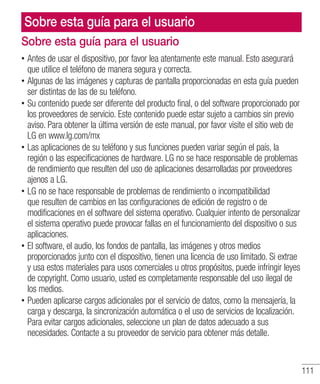 111
Sobre esta guía para el usuario
•• Antes de usar el dispositivo, por favor lea atentamente este manual. Esto asegurará
que utilice el teléfono de manera segura y correcta.
•• Algunas de las imágenes y capturas de pantalla proporcionadas en esta guía pueden
ser distintas de las de su teléfono.
•• Su contenido puede ser diferente del producto final, o del software proporcionado por
los proveedores de servicio. Este contenido puede estar sujeto a cambios sin previo
aviso. Para obtener la última versión de este manual, por favor visite el sitio web de
LG en www.lg.com/mx
•• Las aplicaciones de su teléfono y sus funciones pueden variar según el país, la
región o las especificaciones de hardware. LG no se hace responsable de problemas
de rendimiento que resulten del uso de aplicaciones desarrolladas por proveedores
ajenos a LG.
•• LG no se hace responsable de problemas de rendimiento o incompatibilidad
que resulten de cambios en las configuraciones de edición de registro o de
modificaciones en el software del sistema operativo. Cualquier intento de personalizar
el sistema operativo puede provocar fallas en el funcionamiento del dispositivo o sus
aplicaciones.
•• El software, el audio, los fondos de pantalla, las imágenes y otros medios
proporcionados junto con el dispositivo, tienen una licencia de uso limitado. Si extrae
y usa estos materiales para usos comerciales u otros propósitos, puede infringir leyes
de copyright. Como usuario, usted es completamente responsable del uso ilegal de
los medios.
•• Pueden aplicarse cargos adicionales por el servicio de datos, como la mensajería, la
carga y descarga, la sincronización automática o el uso de servicios de localización.
Para evitar cargos adicionales, seleccione un plan de datos adecuado a sus
necesidades. Contacte a su proveedor de servicio para obtener más detalle.
Sobre esta guía para el usuario
 